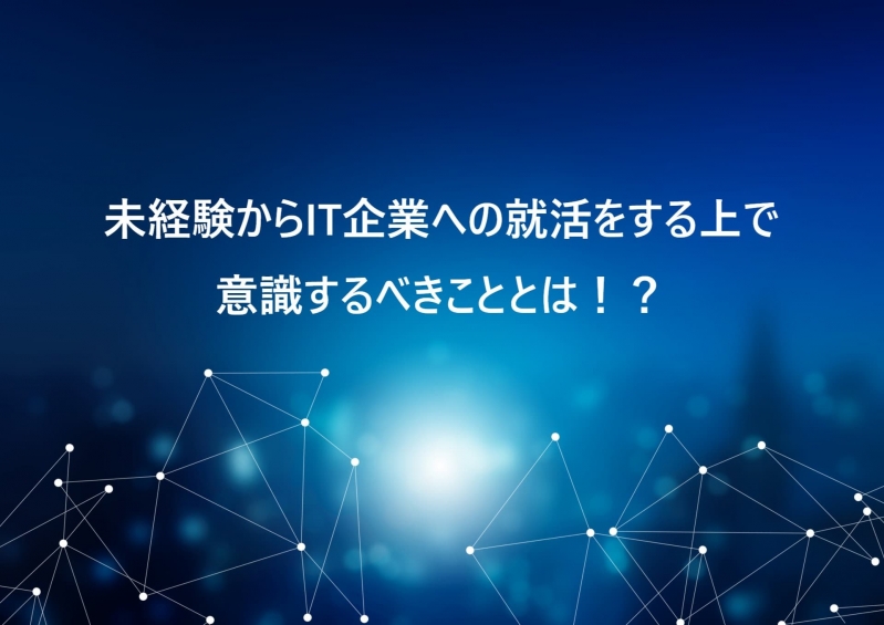 未経験からIT企業への就活をする上で意識するべきこととは！？