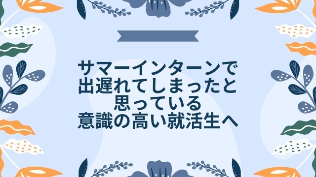 サマーインターンで出遅れてしまったと思っている意識の高い就活生へ