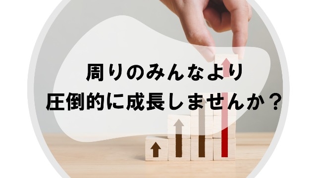 周りのみんなより圧倒的に成長しませんか？