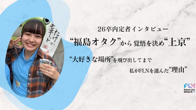 【26卒内定者インタビュー】福島ヲタクから覚悟を決め”上京”。大好きな場所を飛び出してまで、私がFL