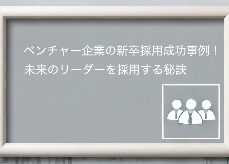 ベンチャー企業の新卒採用成功事例！未来のリーダーを採用する秘訣